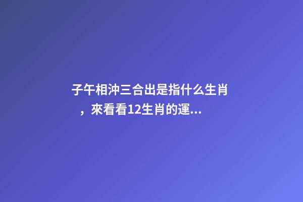 子午相沖三合出是指什么生肖，來看看12生肖的運勢都是怎樣的呢-第1張-觀點-玄機派